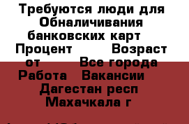 Требуются люди для Обналичивания банковских карт  › Процент ­ 25 › Возраст от ­ 18 - Все города Работа » Вакансии   . Дагестан респ.,Махачкала г.